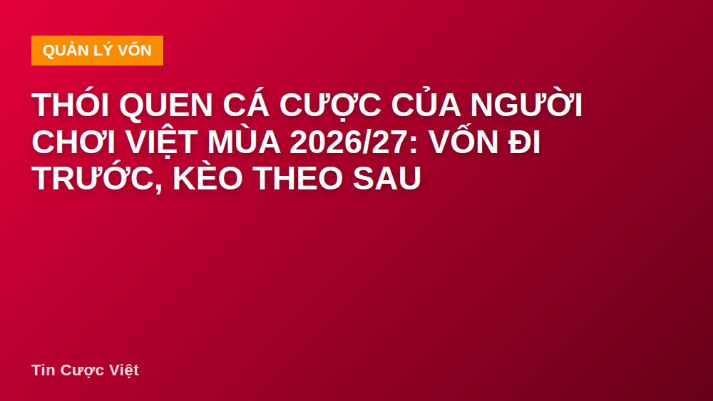 Thói quen cá cược của người chơi Việt mùa 2026/27: vốn đi trước, kèo theo sau