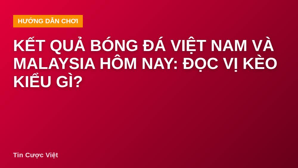 Kết quả bóng đá Việt Nam và Malaysia hôm nay: đọc vị kèo kiểu gì?